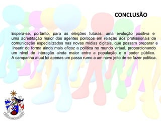 CONCLUSÃO Espera-se, portanto, para as eleições futuras, uma evolução positiva e  uma acreditação maior dos agentes políticos em relação aos profissionais de  comunicação especializados nas novas mídias digitais, que possam preparar e  inserir de forma ainda mais eficaz a política no mundo virtual, proporcionando  um nível de interação ainda maior entre a população e o poder público.  A campanha atual foi apenas um passo rumo a um novo jeito de se fazer política.  