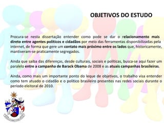 OBJETIVOS DO ESTUDO Procura-se nesta dissertação entender como pode se dar o r elacionamento mais  direto entre agentes políticos e cidadãos  por meio das ferramentas disponibilizadas pela  internet, de forma que gere um  contato mais próximo entre os lados  que, historicamente, mantiveram-se praticamente segregados. Ainda que saiba das diferenças, desde culturais, sociais e políticas, busca-se aqui fazer um paralelo  entre a campanha de Barack Obama  de 2008 e as  atuais campanhas brasileiras . Ainda, como mais um importante ponto do leque de objetivos, o trabalho visa entender como tem atuado o cidadão e o político brasileiro presentes nas redes sociais durante o período eleitoral de 2010. 