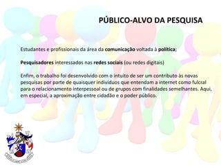 PÚBLICO-ALVO DA PESQUISA Estudantes e profissionais da área da  comunicação  voltada à  política ; Pesquisadores  interessados nas  redes sociais  (ou redes digitais) Enfim, o trabalho foi desenvolvido com o intuito de ser um contributo às novas pesquisas por parte de quaisquer indivíduos que entendam a internet como fulcral  para o relacionamento interpessoal ou de grupos com finalidades semelhantes. Aqui, em especial, a aproximação entre cidadão e o poder público. 