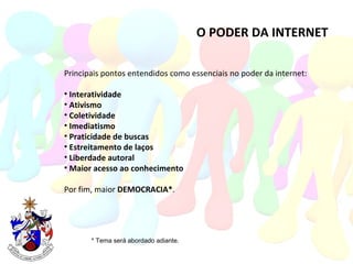O PODER DA INTERNET Principais pontos entendidos como essenciais no poder da internet: Interatividade Ativismo Coletividade Imediatismo Praticidade de buscas Estreitamento de laços Liberdade autoral Maior acesso ao conhecimento Por fim, maior  DEMOCRACIA* . * Tema será abordado adiante. 