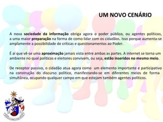 UM NOVO CENÁRIO A nova  sociedade da informação  obriga agora o poder público, ou agentes políticos, a uma maior  preparação  na forma de como lidar com os cidadãos. Isso porque aumenta-se amplamente a possibilidade de críticas e questionamentos ao Poder. É aí que vê-se uma  aproximação  jamais vista entre ambas as partes. A internet se torna um  ambiente no qual políticos e eleitores convivem, ou seja,  estão inseridos no mesmo meio . De receptor passivo, o cidadão atua agora como  um elemento importante e participativo na construção do discurso político, manifestando-se em diferentes meios de forma  simultânea, ocupando qualquer campo em que estejam também agentes políticos. 