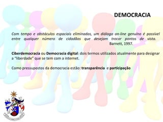 DEMOCRACIA Com tempo e obstáculos espaciais eliminados, um diálogo on-line genuíno é possível entre qualquer número de cidadãos que desejam trocar pontos de vista.  Barnett, 1997. Ciberdemocracia  ou  Democracia digital : dois termos utilizados atualmente para designar a “liberdade” que se tem com a internet. Como pressupostos da democracia estão:  transparência  e  participação 