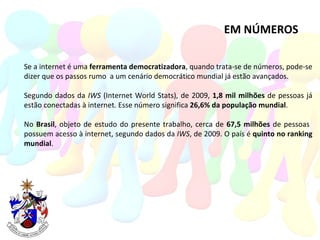 EM NÚMEROS Se a internet é uma  ferramenta democratizadora , quando trata-se de números, pode-se dizer que os passos rumo  a um cenário democrático mundial já estão avançados. Segundo dados da  IWS  (Internet World Stats), de 2009,  1,8 mil milhões  de pessoas já estão conectadas à internet. Esse número significa  26,6% da população mundial . No  Brasil , objeto de estudo do presente trabalho, cerca de  67,5 milhões  de pessoas  possuem acesso à internet, segundo dados da  IWS , de 2009. O país é  quinto no ranking mundial . 