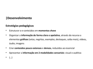 |Desenvolvimento

Estratégias pedagógicas
•   Estruturar o e-conteúdos em momentos chave
•   Organizar a informação de forma clara e apelativa, através do recurso a
    elementos gráficos (setas, negritos, exemplos, destaques, saiba mais), vídeos,
    áudio, imagens
•   Criar conteúdos pouco extensos e densos, reduzidos ao essencial
•   Apresentar a informação em 2 modalidades sensoriais: visual e auditiva
•   (…)
 