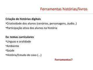 Ferramentas histórias/livros

Criação de histórias digitais
•Criatividade dos alunos (cenários, personagens, áudio..)
•Participação ativa dos alunos na história

Ex: temas curriculares
•Línguas e oralidade
•Ambiente
•Saúde
•História/Estudo de caso (...)
                                       Ferramentas?
 