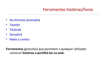 Ferramentas histórias/livros

•   Go Animate (exemplo)
•   Toonlet
•   Tikatook
•   Storybird
•   Make a comics

Ferramentas (gratuitas) que permitem a qualquer utilizador
  construir histórias e partilhá-las na web.
 