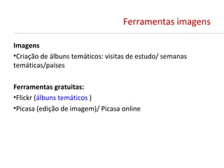 Ferramentas imagens

Imagens
•Criação de álbuns temáticos: visitas de estudo/ semanas
temáticas/países

Ferramentas gratuitas:
•Flickr (álbuns temáticos )
•Picasa (edição de imagem)/ Picasa online
 