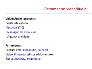 Ferramentas vídeo/áudio

Vídeo/Áudio (podcasts)
•Visitas de estudo
•Tutoriais (TIC)
•Resolução de exercícios
•Línguas/ oralidade

Ferramentas
Captura ecrã: Camstudio, ScreenR
Vídeo: Photostory/Picasa/Moviemaker
Áudio: Audacity/ Podomatic
 