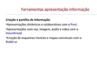 Ferramentas apresentação informação

Criação e partilha de informação:
•Apresentações dinâmicas e colaborativas com o Prezi
•Apresentações com voz, imagem, áudio e vídeo com o
Voicethread
•Criação de esquemas mentais e mapas concetuais com o
Bubbl.us
 