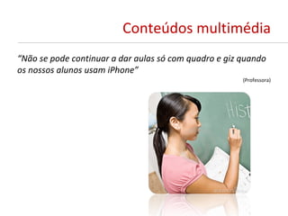 Conteúdos multimédia
“Não se pode continuar a dar aulas só com quadro e giz quando
os nossos alunos usam iPhone”
                                                       (Professora)
 