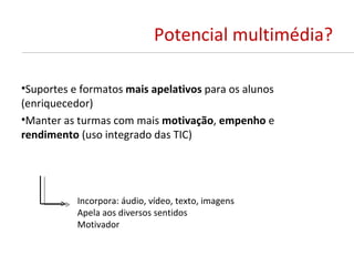 Potencial multimédia?

•Suportes e formatos mais apelativos para os alunos
(enriquecedor)
•Manter as turmas com mais motivação, empenho e
rendimento (uso integrado das TIC)




           Incorpora: áudio, vídeo, texto, imagens
           Apela aos diversos sentidos
           Motivador
 
