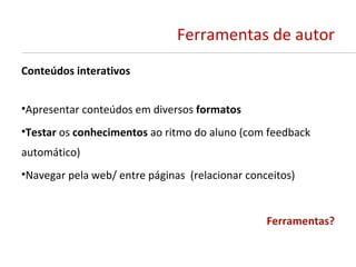 Ferramentas de autor
Conteúdos interativos


•Apresentar conteúdos em diversos formatos
•Testar os conhecimentos ao ritmo do aluno (com feedback
automático)
•Navegar pela web/ entre páginas (relacionar conceitos)


                                                 Ferramentas?
 