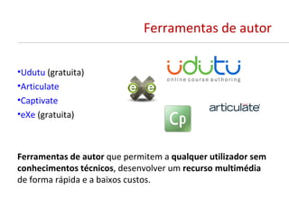 Ferramentas de autor

•Udutu (gratuita)
•Articulate
•Captivate
•eXe (gratuita)



Ferramentas de autor que permitem a qualquer utilizador sem
conhecimentos técnicos, desenvolver um recurso multimédia
de forma rápida e a baixos custos.
 