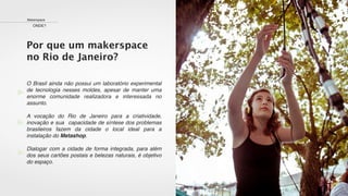 Makerspace
ONDE?
Por que um makerspace
no Rio de Janeiro?
O Brasil ainda não possui um laboratório experimental
de tecnologia nesses moldes, apesar de manter uma
enorme comunidade realizadora e interessada no
assunto.
A vocação do Rio de Janeiro para a criatividade,
inovação e sua capacidade de síntese dos problemas
brasileiros fazem da cidade o local ideal para a
instalação do Metashop.
Dialogar com a cidade de forma integrada, para além
dos seus cartões postais e belezas naturais, é objetivo
do espaço.
 