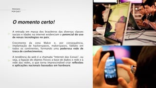 O momento certo!
Makerspace
POR QUE?
A entrada em massa dos brasileiros das diversas classes
sociais e idades na internet evidenciam o potencial do uso
de novas tecnologias no país;
Crecimento da cena Maker e, por consequência,
implantação de hackerspaces, makerspaces, fablabs em
todos os continentes, formando uma poderosa rede de
troca de conhecimentos;
A tendência da web é a chamada “Internet das Coisas”, ou
seja, a ligação de objetos físicos a base de dados e rede e à
rede das redes, o que torna imprescindível criar reﬂexões
e aplicações nacionais baseadas em hardware;
 