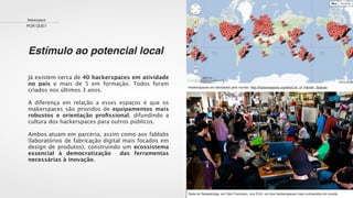 Estímulo ao potencial local
Makerspace
POR QUE?
Já existem cerca de 40 hackerspaces em atividade
no país e mais de 5 em formação. Todos foram
criados nos últimos 3 anos.
A diferença em relação a esses espaços é que os
makerspaces são providos de equipamentos mais
robustos e orientação proﬁssional, difundindo a
cultura dos hackerspaces para outros públicos.
Ambos atuam em parceria, assim como aos fablabs
(laboratórios de fabricação digital mais focados em
design de produtos), construindo um ecossistema
essencial à democratização das ferramentas
necessárias à inovação.
Hackerspaces em atividades pelo mundo: http://hackerspaces.org/wiki/List_of_Hacker_Spaces
Sede do Noisebridge, em São Francisco, nos EUA: um dos hackerspaces mais conhecidos do mundo
 