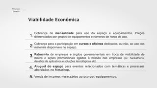 1.
2.
3.
Cobrança de mensalidade para uso do espaço e equipamentos. Preços
diferenciados por grupos de equipamentos e números de horas de uso.
Cobrança para a participação em cursos e oﬁcinas dedicados, ou não, ao uso dos
materiais disponíveis no espaço.
Patrocínio de empresas e órgãos governamentais em troca de visibilidade de
marca e ações promocionais ligadas à missão das empresas (ex: hackathons,
desaﬁos de aplicativos e soluções tecnológicas etc).
Aluguel do espaço para eventos relacionados com temáticas e processos
abordados no Metashop.
Venda de insumos necessários ao uso dos equipamentos.
4.
5.
Viabilidade Econômica
Makerspace
COMO?
 
