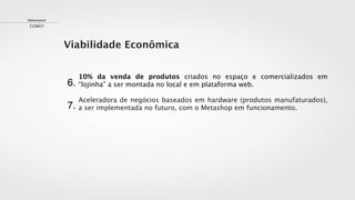 7.
Viabilidade Econômica
Makerspace
COMO?
10% da venda de produtos criados no espaço e comercializados em
“lojinha” a ser montada no local e em plataforma web.
Aceleradora de negócios baseados em hardware (produtos manufaturados),
a ser implementada no futuro, com o Metashop em funcionamento.
6.
 