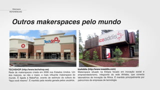 TECHSHOP (http://www.techshop.ws)
Rede de makerspaces criada em 2006 nos Estados Unidos. Um
dos maiores, se não o maior, e mais inﬂuente makerspace do
mundo. É ligada à MakeFair, evento de estímulo da cultura do
“faça você mesmo”. É mantido pela receita gerada pelos usuários.
IceAddis (http://www.iceaddis.com)
Makerspace situado na Etiópia focado em inovação social e
empreendedorismo, integrante da rede Afrilabs, que conecta
laboratórios de inovação da África. É mantido principalmente por
patrocínios de empresas de tecnologia.
Makerspace
REFERÊNCIAS
Outros makerspaces pelo mundo
 