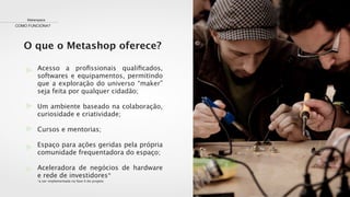 O que o Metashop oferece?
Makerspace
COMO FUNCIONA?
Acesso a proﬁssionais qualiﬁcados,
softwares e equipamentos, permitindo
que a exploração do universo “maker”
seja feita por qualquer cidadão;
Um ambiente baseado na colaboração,
curiosidade e criatividade;
Cursos e mentorias;
Espaço para ações geridas pela própria
comunidade frequentadora do espaço;
Aceleradora de negócios de hardware
e rede de investidores*
*a ser implementada na fase II do projeto
 