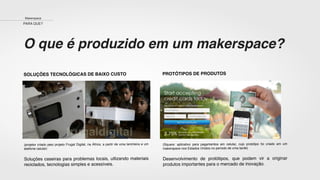 O que é produzido em um makerspace?
SOLUÇÕES TECNOLÓGICAS DE BAIXO CUSTO
(projetor criado pelo projeto Frugal Digital, na África, a partir de uma lancheira e um
telefone celular)
Soluções caseiras para problemas locais, utlizando materiais
reciclados, tecnologias simples e acessíveis.
PROTÓTIPOS DE PRODUTOS
(Square: aplicativo para pagamentos em celular, cujo protótipo foi criado em um
makerspace nos Estados Unidos no período de uma tarde)
Desenvolvimento de protótipos, que podem vir a originar
produtos importantes para o mercado de inovação.
Makerspace
PARA QUE?
 