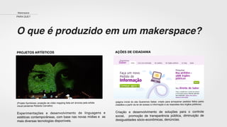 O que é produzido em um makerspace?
PROJETOS ARTÍSTICOS
(Projeto Symbiosis: projeção de vídeo mapping feita em árvores pela artista
visual paraense Roberta Carvalho)
Experimentações e desenvolvimento de linguagens e
estéticas contemporâneas, com base nas novas mídias e as
mais diversas tecnologias disponíveis.
AÇÕES DE CIDADANIA
(página inicial do site Queremos Saber, criado para armazenar pedidos feitos pelos
cidadãos a partir da lei de acesso à informação e as respostas dos órgãos públicos)
Criação e desenvolvimento de soluções para o controle
social, promoção de transparência pública, diminuição de
desigualdades sócio-econômicas, denúncias.
Makerspace
PARA QUE?
 