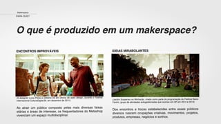 O que é produzido em um makerspace?
ENCONTROS IMPROVÁVEIS
(A designer Luiza Peixe e Gilberto Gil em oﬁcina de open design, durante o Festival
Internacional CulturaDigital.Br, em dezembro de 2011)
Ao atrair um público composto pelas mais diversas faixas
etárias e áreas de interesse, os frequentadores do Metashop
vivenciam um espaço multidisciplinar.
IDEIAS MIRABOLANTES
(Jardim Suspenso no Minhocão, criado como parte da programação do Festival Baixo
Centro, grupo de atividades autogestionadas que ocorreu em SP em 2012 e 2013)
Dos encontros e trocas estabelecidas entre esses públicos
diversos nascem ocupações criativas, movimentos, projetos,
produtos, empresas, negócios e sonhos.
Makerspace
PARA QUE?
 