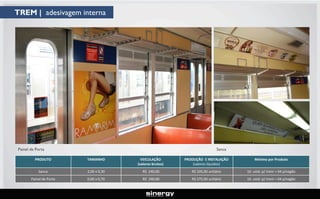 TREM | adesivagem interna

Painel de Porta

Sanca

PRODUTO

TAMANHO

VEICULAÇÃO
(valores brutos)

PRODUÇÃO E INSTALAÇÃO
(valores líquidos)

Mínimo por Produto

Sanca

2,00 x 0,30

R$ 240,00

R$ 105,00 unitário

16 unid. p/ trem = 04 p/vagão

Painel de Porta

0,60 x 0,70

R$ 240,00

R$ 275,00 unitário

16 unid. p/ trem = 04 p/vagão

 