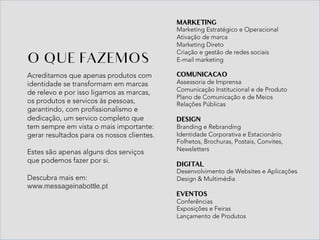 Acreditamos que apenas produtos com
identidade se transformam em marcas
de relevo e por isso ligamos as marcas,
os produtos e servicos às pessoas,
garantindo, com profissionalismo e
dedicação, um servico completo que
tem sempre em vista o mais importante:
gerar resultados para os nossos clientes.
Estes são apenas alguns dos serviços
que podemos fazer por si.
Descubra mais em:
www.messageinabottle.pt
O QUE FAZEMOS
MARKETING
Marketing Estratégico e Operacional
Ativação de marca
Marketing Direto
Criação e gestão de redes sociais
E-mail marketing
COMUNICACAO
Assessoria de Imprensa
Comunicação Institucional e de Produto
Plano de Comunicação e de Meios
Relações Públicas
DESIGN
Branding e Rebranding
Identidade Corporativa e Estacionário
Folhetos, Brochuras, Postais, Convites,
Newsletters
DIGITAL
Desenvolvimento de Websites e Aplicações
Design & Multimédia
EVENTOS
Conferências
Exposições e Feiras
Lançamento de Produtos
 