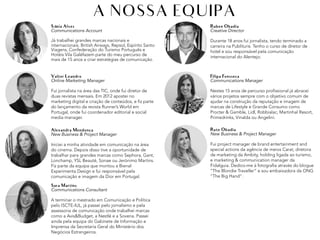 Sónia Alves
Communications Account
Já trabalhei grandes marcas nacionais e
internacionais. British Airways, Repsol, Espírito Santo
Viagens, Confederação do Turismo Português e
Hotéis Vila Galéfazem parte do meu percurso de
mais de 15 anos a criar estratégias de comunicação.
A NOSSA EQUIPA
Ruben Obadia
Creative Director
Durante 18 anos fui jornalista, tendo terminado a
carreira na Publituris. Tenho o curso de diretor de
hotel e sou responsável pela comunicação
internacional do Alentejo.
Valter Leandro
Online Marketing Manager
Fui jornalista na área das TIC, onde fui diretor de
duas revistas mensais. Em 2012 apostei no
marketing digital e criação de conteúdos, e fiz parte
do lançamento da revista Runner’s World em
Portugal, onde fui coordenador editorial e social
media manager.
Filipa Fonsseca
Communications Manager
Nestes 15 anos de percurso profissional já abracei
vários projetos sempre com o objetivo comum de
ajudar na construção da reputação e imagem de
marcas de Lifestyle e Grande Consumo como
Procter & Gamble, Lidl, Robbialac, Martinhal Resort,
Primedrinks, Vinalda ou Angelini.
Sara Martins
Communications Consultant
A terminar o mestrado em Comunicação e Política
pelo ISCTE-IUL, já passei pelo jornalismo e pela
assessoria de comunicação onde trabalhei marcas
como a Avis&Budget, a Nestlé e a Sovena. Passei
ainda pela equipa do Gabinete de Informação e
Imprensa da Secretaria Geral do Ministério dos
Negócios Estrangeiros.
Rute Obadia
New Business & Project Manager
Fui project manager de brand entertainment and
special actions da agência de meios Carat, diretora
de marketing da Ambity, holding ligada ao turismo,
e marketing & communication manager da
Fidalguia. Dedico-me à fotografia através do blogue
“The Blondie Traveller” e sou embaixadora da ONG
“The Big Hand”.
Alexandra Mendonca
New Business & Project Manager
Iniciei a minha atividade em comunicação na área
do cinema. Depois disso tive a oportunidade de
trabalhar para grandes marcas como Sephora, Gant,
Lonchamp, YSL Beauté, Sonae ou Jerónimo Martins.
Fiz parte da equipa que montou a Bienal
Experimenta Design e fui responsável pela
comunicação e imagem da Dior em Portugal.
,	
 