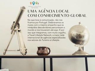 No que toca à comunicação, não nos
ficamos por Portugal. Desbravamos os
mares com o mesmo empenho que os
intrépidos descobridores percorreram o
mundo e nos trouxeram até aqui. É por
isso que integramos, com muito orgulho,
a Travel Lifestyle Network, a maior rede
internacional de agências especializadas
nos setores do Turismo e Lifestyle.
UMA AGENCIA LOCAL
COM CONHECIMENTO GLOBAL
^	
 
