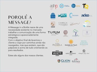 A Message in a Bottle nasce de uma
necessidade existente no mercado:
trabalhar a comunicação de uma forma
estratégica e apaixonadamente
integrada.
Com o objetivo final de levarmos o
cliente a viajar por caminhos ainda não
navegados, mas que existem, que são
palpáveis e acima de tudo orientando-os
para resultados.
Estes são alguns dos nossos clientes.
PORQUE A
MESSAGE?
^	
 
