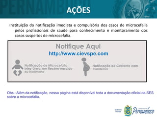 AÇÕES
Instituição da notificação imediata e compulsória dos casos de microcefalia
pelos profissionais de saúde para conhecimento e monitoramento dos
casos suspeitos de microcefalia.
http://www.cievspe.com
Obs.: Além da notificação, nessa página está disponível toda a documentação oficial da SES
sobre a microcefalia.
 