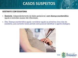 • Gestante, independentemente da idade gestacional, com doença exantemática
aguda e excluídas causas não infecciosas.
• Obs: Doença exantemática aguda: considerar agudo os primeiros cinco dias de
exantema, pois somente nesse período será possível identificar o agente etiológico.
CASOS SUSPEITOS
GESTANTE COM EXANTEMA
 