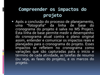 Compreender os impactos do
projeto
 Após a conclusão do processo de planejamento,
uma “fotografia” da linha de base do
cronograma do projeto é salva no MS Project.

Esta linha de base permite medir o desempenho
do cronograma atual contra o plano original
assim, entender e comunicar os impactos reais e
planejados para o cronograma do projeto. Esses
impactos se refletem no cronograma como
variações que são capturadas para o início e
término de cada atividade, as tarefas de resumo
(ou seja, as fases do projeto), e os marcos do
projeto.

 