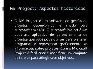 MS Project: Aspectos históricos
 O MS Project é um software de gestão de

projetos, desenvolvido e criado pela
Microsoft em 1985. O Microsoft Project é um
poderoso aplicativo de gerenciamento de
projetos que você pode utilizar para planejar,
programar e representar graficamente as
informações sobre projetos. Com o Microsoft
Project é fácil criar e modificar um conjunto
de tarefas para atingir seus objetivos.

 