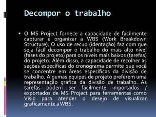 Decompor o trabalho
 O MS Project fornece a capacidade de facilmente

capturar e organizar a WBS (Work Breakdown
Structure). O uso de recuo (identação) faz com que
seja fácil decompor o trabalho do mais alto nível
(fases do projeto) para os níveis mais baixos (tarefas)
do projeto. Além disso, a capacidade de recolher as
seções específicas do cronograma permite que você
se concentre em áreas específicas da divisão de
trabalho. Algumas equipes de projeto preferem uma
representação gráfica da divisão de trabalho. As
tarefas podem ser facilmente importados /
exportados de MS Project para ferramentas como
Visio para atender o desejo de visualizar
graficamente a WBS.

 
