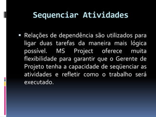 Sequenciar Atividades
 Relações de dependência são utilizados para

ligar duas tarefas da maneira mais lógica
possível. MS Project oferece muita
flexibilidade para garantir que o Gerente de
Projeto tenha a capacidade de seqüenciar as
atividades e refletir como o trabalho será
executado.

 