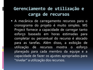 Gerenciamento de utilização e
carga de recursos
 A mecânica de carregamento recursos para o
cronograma do projeto é muito simples. MS

Project fornece a capacidade de carregar tanto
esforço baseado em horas estimadas para
completar ou percentual do recurso é alocado
para as tarefas. Além disso, a exibição de
utilização de recursos mostra o esforço
planejado para cada membro da equipe e a
capacidade de fazer os ajustes apropriados para
“nivelar” a utilização dos recursos.

 