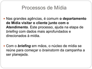Processos de Mídia
 Nas grandes agências, é comum o departamento
de Mídia visitar o cliente junto com o
Atendimento. Este processo, ajuda na etapa de
briefing com dados mais aprofundados e
direcionados à mídia.
 Com o briefing em mãos, o núcleo de mídia se
reúne para começar o brainstorm da campanha a
ser planejada.
 