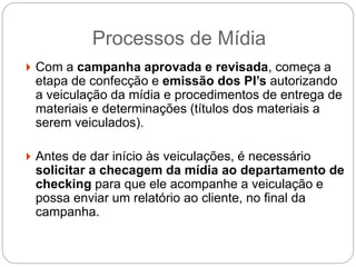 Processos de Mídia
 Com a campanha aprovada e revisada, começa a
etapa de confecção e emissão dos PI’s autorizando
a veiculação da mídia e procedimentos de entrega de
materiais e determinações (títulos dos materiais a
serem veiculados).
 Antes de dar início às veiculações, é necessário
solicitar a checagem da mídia ao departamento de
checking para que ele acompanhe a veiculação e
possa enviar um relatório ao cliente, no final da
campanha.
 