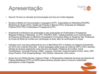 Apresentação
 Atua há 19 anos no mercado da Comunicação com foco em mídia integrada.
 Doutora e Mestre em Comunicação e Linguagens (UTP) , Especialista em Marketing (PUCPR),
Marketing de Varejo (FGV), Gestão de Produtos e Marcas (FGV), Graduada em Relações
Públicas (PUC PR) e Publicidade e Propaganda (UTP).
 Atualmente é professora nas graduações e pós–graduações em Publicidade e Propaganda,
Relações Públicas e Marketing na UTP, PUCPR e ESIC. Trabalha também como Coordenadora
de Pesquisa de Mercado no Marknet e Proprietária e Consultora Mídia na Tangerina Tag. Professora
do Grupo de Mídia de Curitiba com certificação na área, além de certificações no Ibope.
 Indicada como uma das profissional do ano no Best Mídia 2011 e finalista na categoria Campanhas
em 2012 com o cliente Chevrolet. Já teve passagens pelas áreas de mídia da JWT e CCZ e atendeu
clientes de diversos segmentos como Governo do Estado, Prefeitura de Curitiba, Canal
Viva/Globosat, Universal Channel, HSBC, Losango, Chevrolet, Supermercados Condor, Volvo, CRV,
Grupo Positivo, Park Shopping Barigui, Visit Orlando, Swarovski, entre outros.
 Autora do Livro Redes Sociais, Cultura e Poder e Pesquisadora integrante do grupo de pesquisa de
Práticas Mediáticas (UTP) no CNPQ desenvolvendo estudos sobre o consumo, publicidade
participativa e mídia integrada.
 