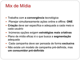 Mix de Mídia
 Trabalha com a convergência tecnológica
 Planejar simultaneamente ações online e offline: ONE
 Criação deve ser específica e adequada a cada meio e
cada usuário
 Inúmeras opções exigem estratégias mais criativas
 Plano de mídia eficaz é o que busca a segmentação
adequada
 Cada campanha deve ser pensada de forma exclusiva
 Não existe um modelo de campanha pré-definida, mas
um consumidor pré-definido
 