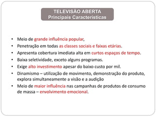 • Meio de grande influência popular,
• Penetração em todas as classes sociais e faixas etárias.
• Apresenta cobertura imediata alta em curtos espaços de tempo.
• Baixa seletividade, exceto alguns programas.
• Exige alto investimento apesar do baixo custo por mil.
• Dinamismo – utilização de movimento, demonstração do produto,
explora simultaneamente a visão e a audição
• Meio de maior influência nas campanhas de produtos de consumo
de massa – envolvimento emocional.
TELEVISÃO ABERTA
Principais Características
 