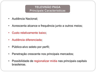 • Audiência Nacional;
• Acrescenta alcance e frequência junto a outros meios;
• Custo relativamente baixo;
• Audiência diferenciada;
• Público-alvo seleto por perfil;
• Penetração crescente nos principais mercados;
• Possibilidade de regionalizar mídia nas principais capitais
brasileiras.
TELEVISÃO PAGA
Principais Características
 