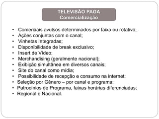 • Comerciais avulsos determinados por faixa ou rotativo;
• Ações conjuntas com o canal;
• Vinhetas Integradas;
• Disponibilidade de break exclusivo;
• Insert de Vídeo;
• Merchandising (geralmente nacional);
• Exibição simultânea em diversos canais;
• Site do canal como mídia;
• Possibilidade de recepção e consumo na internet;
• Seleção por Gênero – por canal e programa;
• Patrocínios de Programa, faixas horárias diferenciadas;
• Regional e Nacional.
TELEVISÃO PAGA
Comercialização
 