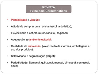 • Portabilidade x vida útil;
• Atitude de comprar uma revista (escolha do leitor);
• Flexibilidade e cobertura (nacional ou regional);
• Adequação ao ambiente editorial;
• Qualidade de impressão (valorização das formas, embalagens e
uso dos produtos);
• Seletividade e segmentação (target);
• Periodicidade: Semanal, quinzenal, mensal, bimestral, semestral,
anual.
REVISTA
Principais Características
 