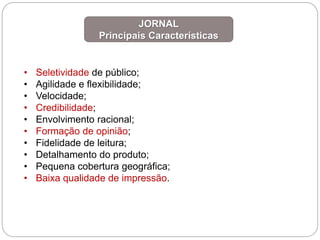• Seletividade de público;
• Agilidade e flexibilidade;
• Velocidade;
• Credibilidade;
• Envolvimento racional;
• Formação de opinião;
• Fidelidade de leitura;
• Detalhamento do produto;
• Pequena cobertura geográfica;
• Baixa qualidade de impressão.
JORNAL
Principais Características
 