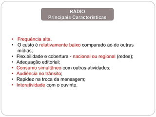 • Frequência alta.
• O custo é relativamente baixo comparado ao de outras
mídias;
• Flexibilidade e cobertura - nacional ou regional (redes);
• Adequação editorial;
• Consumo simultâneo com outras atividades;
• Audiência no trânsito;
• Rapidez na troca da mensagem;
• Interatividade com o ouvinte.
RÁDIO
Principais Características
 
