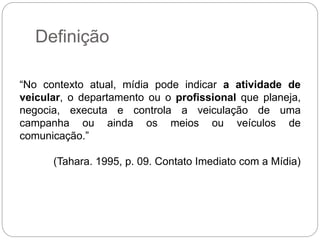 Definição
“No contexto atual, mídia pode indicar a atividade de
veicular, o departamento ou o profissional que planeja,
negocia, executa e controla a veiculação de uma
campanha ou ainda os meios ou veículos de
comunicação.”
(Tahara. 1995, p. 09. Contato Imediato com a Mídia)
 